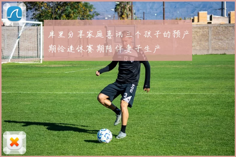 库里分享家庭喜讯三个孩子的预产期恰逢休赛期陪伴妻子生产