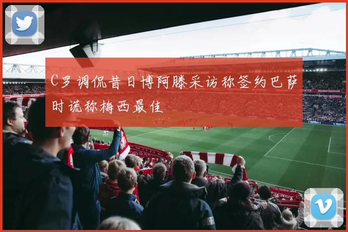 C罗调侃昔日博阿滕采访称签约巴萨时谎称梅西最佳