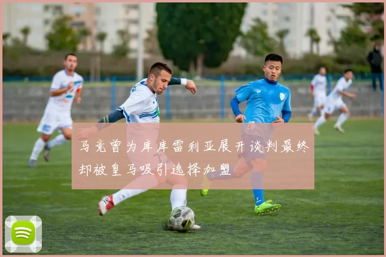 马竞曾为库库雷利亚展开谈判最终却被皇马吸引选择加盟