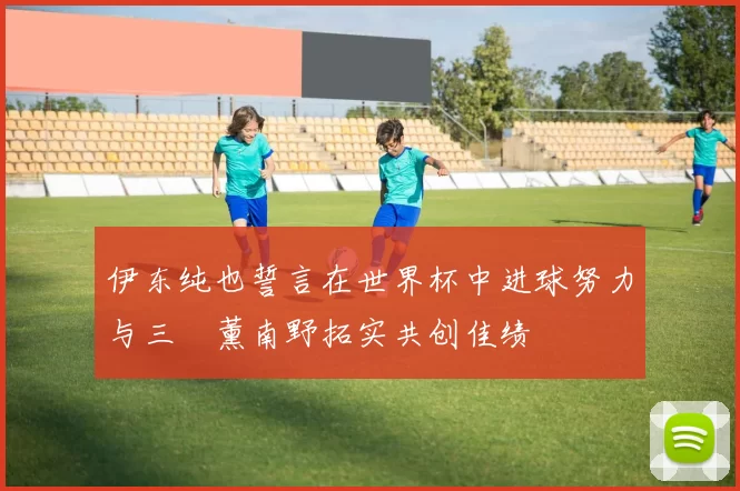 伊东纯也誓言在世界杯中进球努力与三笘薰南野拓实共创佳绩