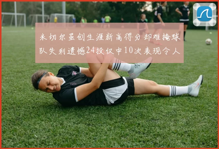 米切尔虽创生涯新高得分却难掩球队失利遗憾24投仅中10次表现令人唏嘘