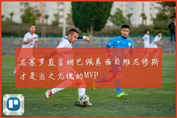 龙塞罗直言姆巴佩真面目维尼修斯才是当之无愧的MVP