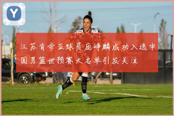 江苏肯帝亚球员庞峥麟成功入选中国男篮世预赛大名单引发关注