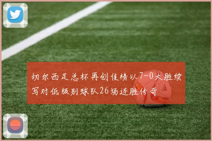 切尔西足总杯再创佳绩以7-0大胜续写对低级别球队26场连胜传奇