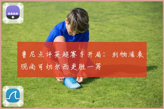 鲁尼点评英超赛季开局：利物浦表现尚可切尔西更胜一筹