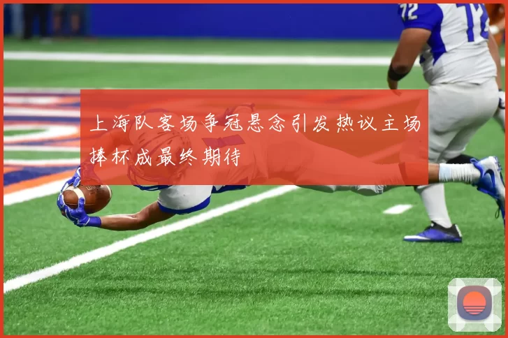 上海队客场争冠悬念引发热议主场捧杯成最终期待