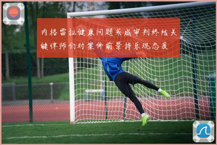 内格雷拉健康问题或成审判终结关键律师们对案件前景持乐观态度