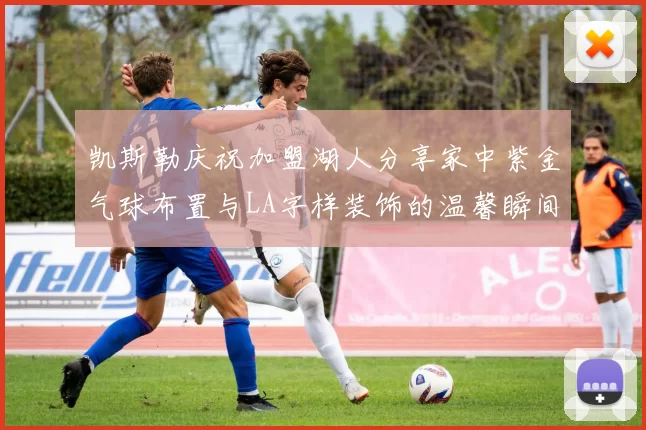 凯斯勒庆祝加盟湖人分享家中紫金气球布置与LA字样装饰的温馨瞬间