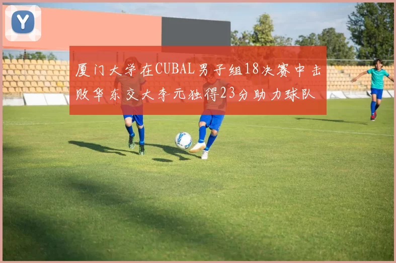 厦门大学在CUBAL男子组18决赛中击败华东交大李元独得23分助力球队晋级