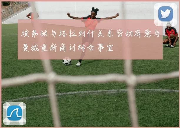埃弗顿与格拉利什关系密切有意与曼城重新商讨转会事宜