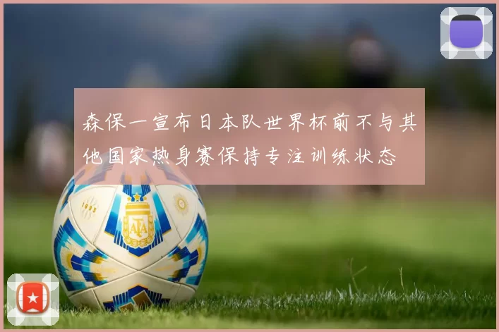 森保一宣布日本队世界杯前不与其他国家热身赛保持专注训练状态