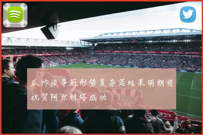 瓜帅谈争冠形势复杂若结果明朗将祝贺阿尔特塔成功